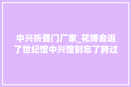 中兴折叠门厂家_花博会逛了世纪馆中兴馆别忘了跨过这座桥桥那边的园区太惊艳