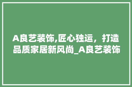 A良艺装饰,匠心独运，打造品质家居新风尚_A良艺装饰