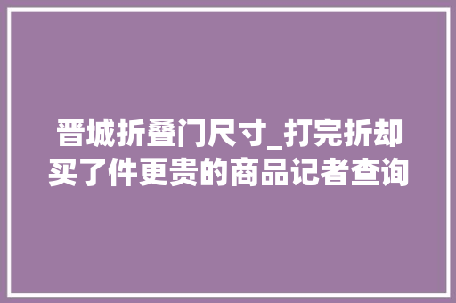 晋城折叠门尺寸_打完折却买了件更贵的商品记者查询访问商品虚假打折套路