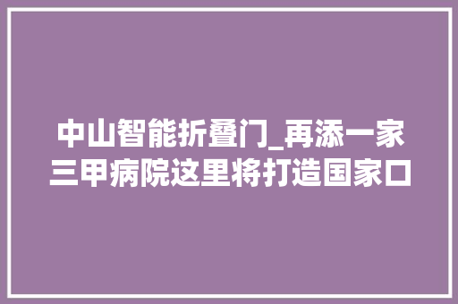 中山智能折叠门_再添一家三甲病院这里将打造国家口腔区域医疗中央