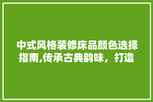 中式风格装修床品颜色选择指南,传承古典韵味，打造温馨家居