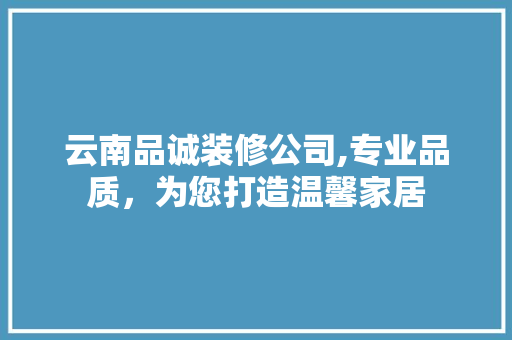 云南品诚装修公司,专业品质，为您打造温馨家居
