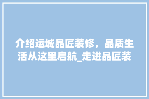 介绍运城品匠装修，品质生活从这里启航_走进品匠装修，体验匠心独运的魅力