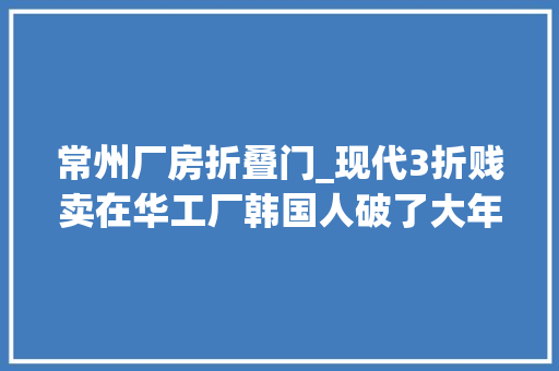 常州厂房折叠门_现代3折贱卖在华工厂韩国人破了大年夜防菜就多练输不起就别玩