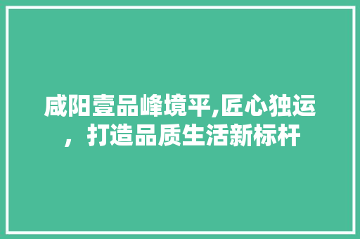 咸阳壹品峰境平,匠心独运，打造品质生活新标杆