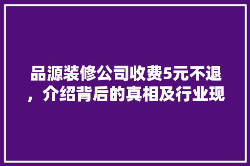 品源装修公司收费5元不退，介绍背后的真相及行业现状