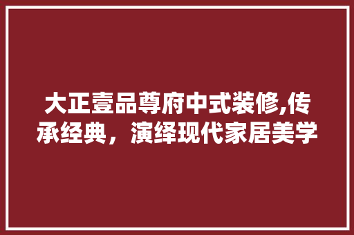 大正壹品尊府中式装修,传承经典，演绎现代家居美学