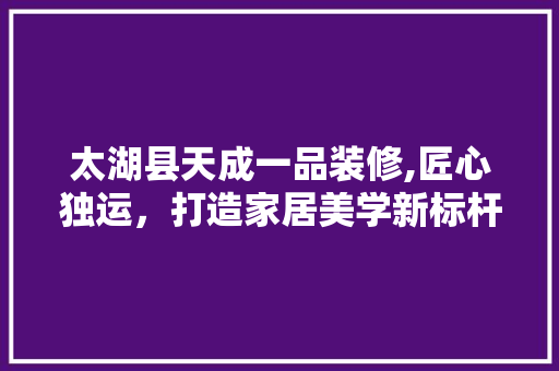 太湖县天成一品装修,匠心独运，打造家居美学新标杆
