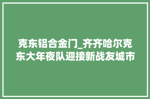 克东铝合金门_齐齐哈尔克东大年夜队迎接新战友城市主战消防车