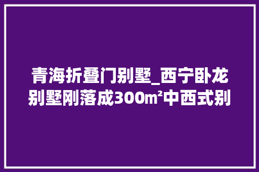 青海折叠门别墅_西宁卧龙别墅刚落成300㎡中西式别墅这就是朴素的崇高