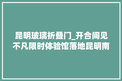昆明玻璃折叠门_开合间见不凡限时体验馆落地昆明南屏街尽享华为折叠家族带来科技盛宴