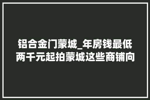 铝合金门蒙城_年房钱最低两千元起拍蒙城这些商铺向社会拍租