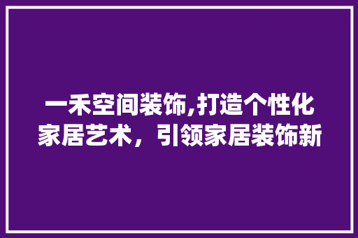 一禾空间装饰,打造个性化家居艺术，引领家居装饰新潮流_一禾空间装饰