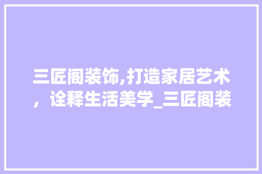 三匠阁装饰,打造家居艺术，诠释生活美学_三匠阁装饰