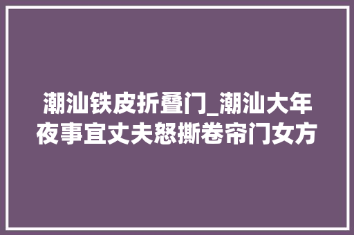 潮汕铁皮折叠门_潮汕大年夜事宜丈夫怒撕卷帘门女方将净身出户网友这剧情太狗血
