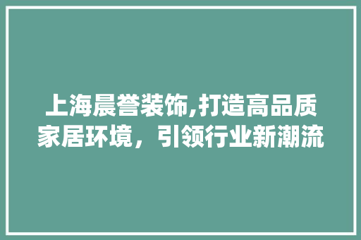 上海晨誉装饰,打造高品质家居环境，引领行业新潮流_上海晨誉装饰