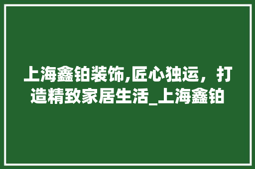 上海鑫铂装饰,匠心独运，打造精致家居生活_上海鑫铂装饰