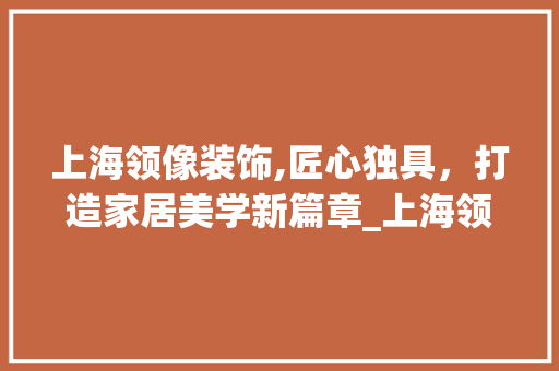 上海领像装饰,匠心独具，打造家居美学新篇章_上海领像装饰