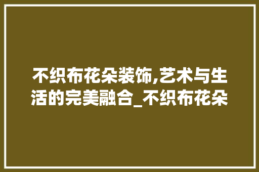 不织布花朵装饰,艺术与生活的完美融合_不织布花朵装饰