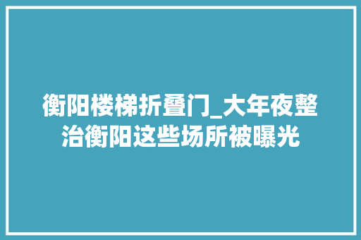 衡阳楼梯折叠门_大年夜整治衡阳这些场所被曝光