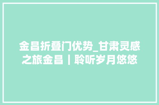 金昌折叠门优势_甘肃灵感之旅金昌｜聆听岁月悠悠