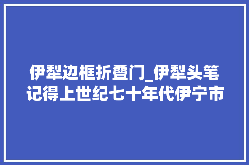 伊犁边框折叠门_伊犁头笔记得上世纪七十年代伊宁市的灵巧车的