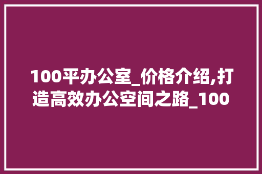 100平办公室_价格介绍,打造高效办公空间之路_100平办公室_价格
