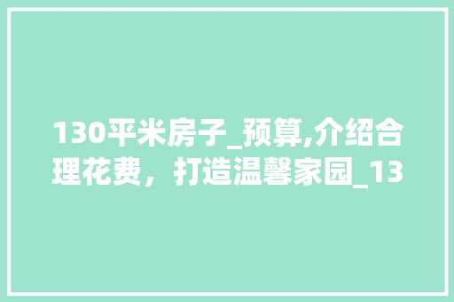 130平米房子_预算,介绍合理花费，打造温馨家园_130房子_要花多少钱