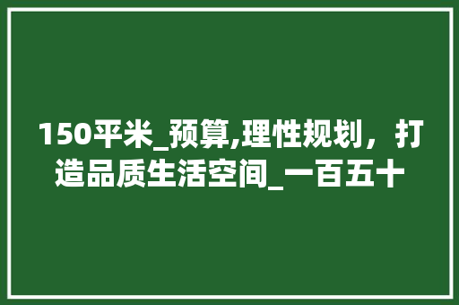 150平米_预算,理性规划，打造品质生活空间_一百五十平米_多少钱