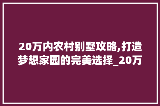 20万内农村别墅攻略,打造梦想家园的完美选择_20万内的农村别墅