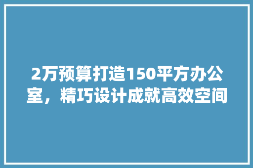 2万预算打造150平方办公室，精巧设计成就高效空间_150平方办公室_2万预算