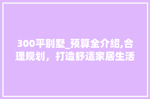 300平别墅_预算全介绍,合理规划，打造舒适家居生活_300平别墅_预算