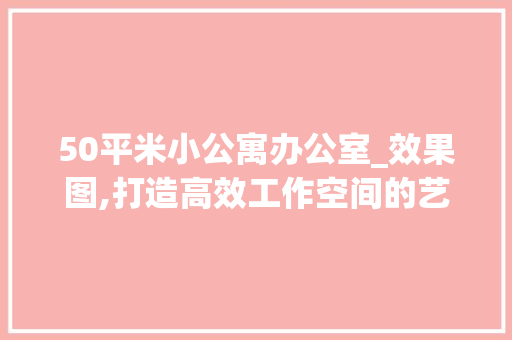 50平米小公寓办公室_效果图,打造高效工作空间的艺术_小公寓办公室_效果图50平米