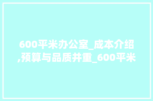 600平米办公室_成本介绍,预算与品质并重_600平米办公室_要多少钱