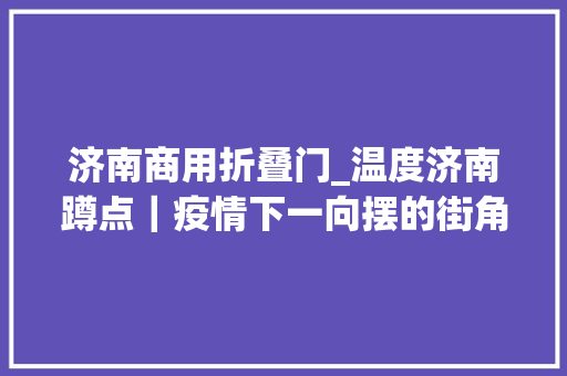 济南商用折叠门_温度济南蹲点｜疫情下一向摆的街角超市一车一人撑起一个店