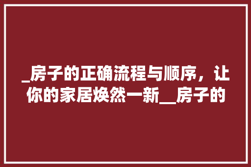 _房子的正确流程与顺序，让你的家居焕然一新__房子的流程和顺序