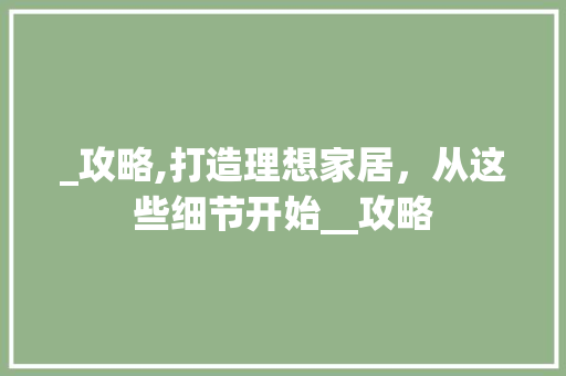 _攻略,打造理想家居，从这些细节开始__攻略