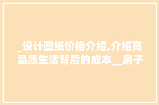 _设计图纸价格介绍,介绍高品质生活背后的成本__房子出设计图纸要多少钱