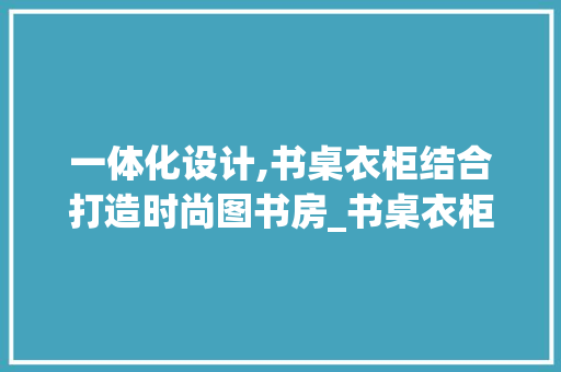 一体化设计,书桌衣柜结合打造时尚图书房_书桌衣柜一体效果图书房