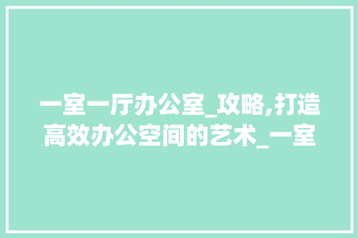 一室一厅办公室_攻略,打造高效办公空间的艺术_一室一厅办公室_