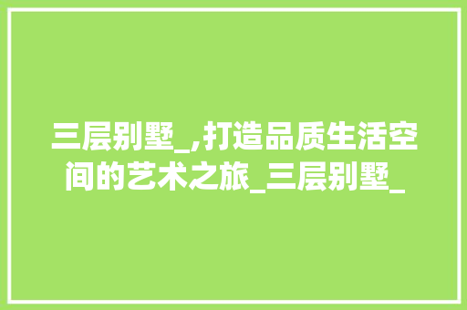三层别墅_,打造品质生活空间的艺术之旅_三层别墅_