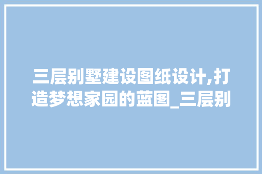 三层别墅建设图纸设计,打造梦想家园的蓝图_三层别墅建设图纸设计