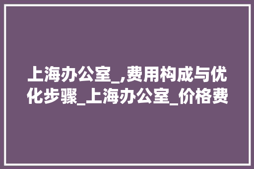 上海办公室_,费用构成与优化步骤_上海办公室_价格费用