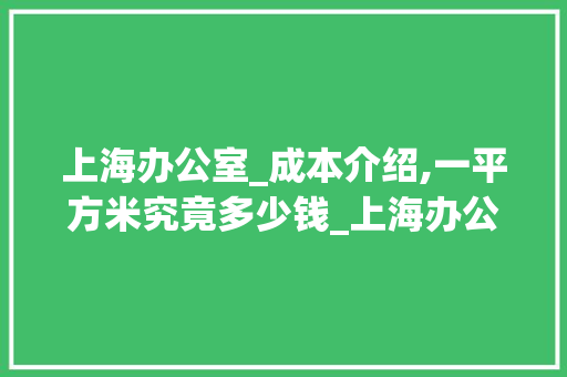 上海办公室_成本介绍,一平方米究竟多少钱_上海办公室_一般多少钱一平