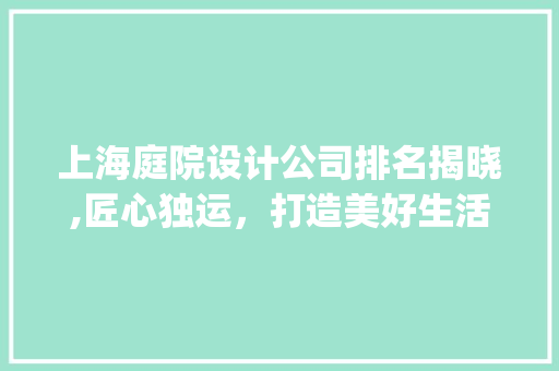 上海庭院设计公司排名揭晓,匠心独运，打造美好生活空间_上海庭院设计公司排名