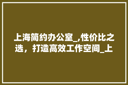 上海简约办公室_,性价比之选，打造高效工作空间_上海简约办公室_价格