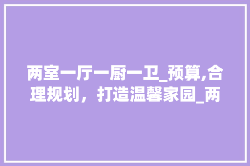 两室一厅一厨一卫_预算,合理规划，打造温馨家园_两室一厅一厨一卫_大概多少钱