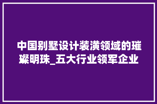 中国别墅设计装潢领域的璀璨明珠_五大行业领军企业介绍_别墅设计装潢公司有哪些公司