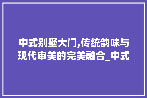 中式别墅大门,传统韵味与现代审美的完美融合_中式别墅大门