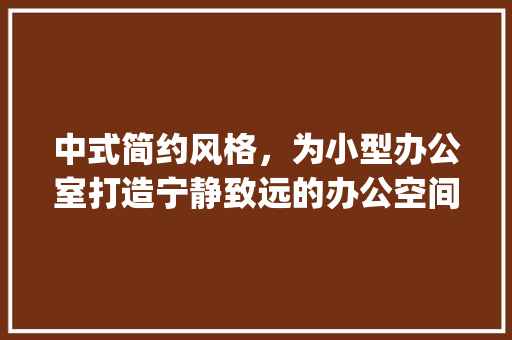 中式简约风格，为小型办公室打造宁静致远的办公空间_小型办公室_中式简约